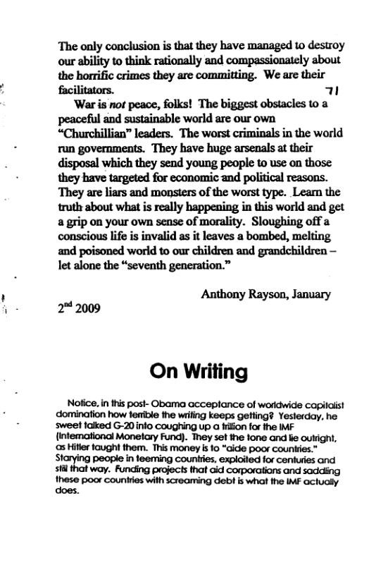 The only conclusion is that they have managed 10 destroy our ability to think rationally and compassionately about the horrific crimes they are committing. We are their facilitators. T ‘War is not peace, folks! The biggest obstacles to a peaceful and sustainable world are our own “Churchillian” leaders. The worst criminals in the world run governments. They have huge arsenals at their disposal which they send young people to use on those They are liars and monsters of the worst type. Leam the truth about what is really happening in this world and get a grip on your own sense of morality. Sloughing off a conscious life is invalid as it leaves a bombed, melting and poisoned world to our children and grandchildren —  let alone the “seventh generation.” Anthony Rayson, January 2" 2009 On Writing  Notice. in this post- Obama acceplance of woridwide capilalist domination how fenible the wrifing keeps gefling? Yesterday, he sweet falked G-20info coughing up a filion for the IMF (intemational Monetary Fund). They set the one and lie outright, s Hiler taught them. This money i fo “aide poor countries.”  Starying people in teeming Countries, exploited for centuries and stil that way. Funding projects that aid corporations and saddiing Ihese pocr counties wilh creaiming debi s wha the IF ociuoly 